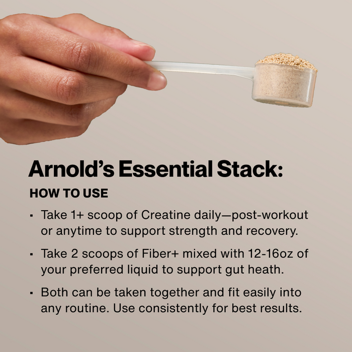 Arnold's Essential Stack: How To Use. Take 1+ scoop of Creatine daily post-workout. Take 2 scoops of Fiber+ mixed with 12-16oz liquid. Both can be taken together consistently for best results. Hand holding a scoop of powder.