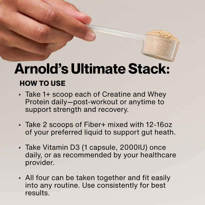 Arnold's Ultimate Stack: How To Use. Take 1+ scoop each of Creatine and Whey Protein daily. Take 2 scoops of Fiber+ with 12-16oz liquid. Take Vitamin D3 (1 capsule, 2000IU) daily. All four can be taken together consistently for best results.