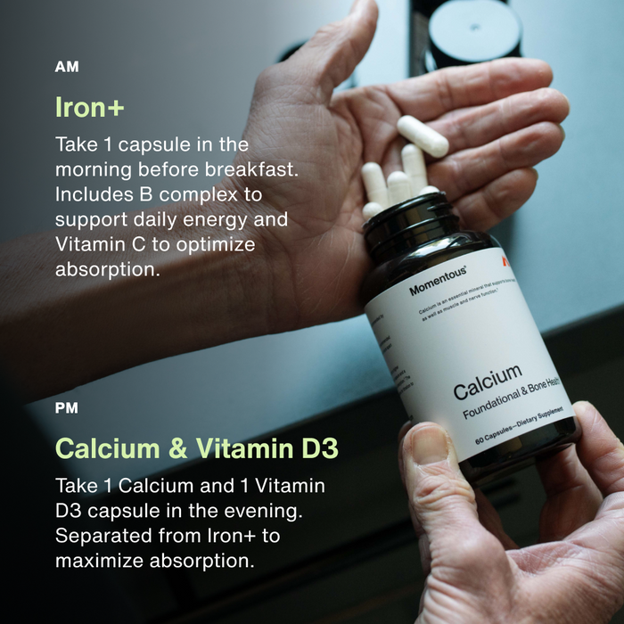 AM:
Iron+ 
Take 1 capsule in the morning before breakfast. Includes B complex to support daily energy and Vitamin C to optimize absorption. 

PM
Calcium & Vitamin D3
Take 1 Calcium and 1 Vitamin D3 capsule in the evening. Separated from Iron+ to maximize absorption.